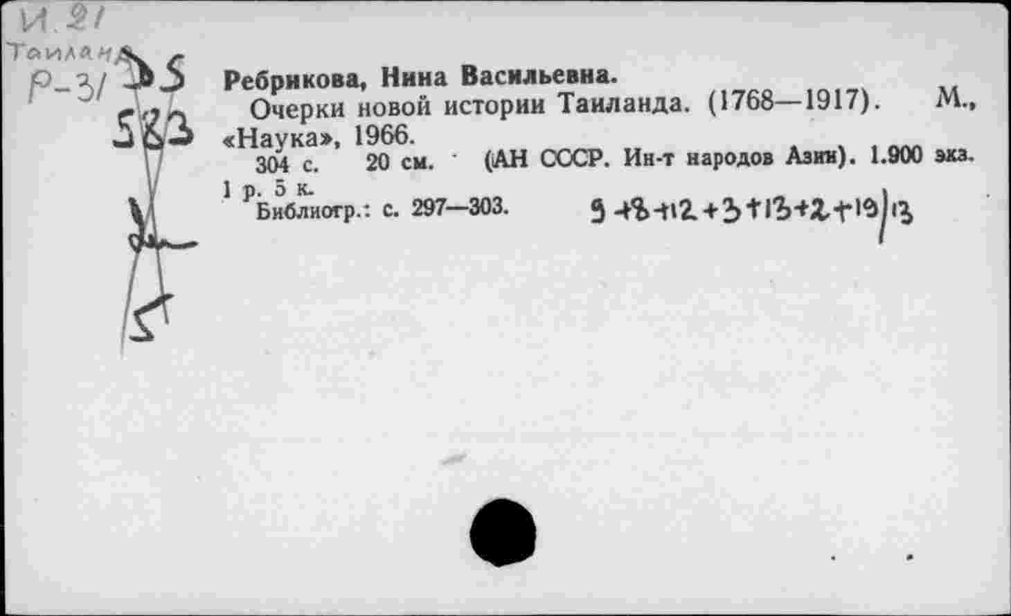 ﻿
Ребрикова, Нина Васильевна.
Очерки новой истории Таиланда. (1768—1917).	М.»
«Наука», 1966.
304 с. 20 см. (АН СССР. Ин-т народов Азии). 1.900 экз.
1 р. 5 к.	_	,
Библиогр.: с. 297—303.	9	+